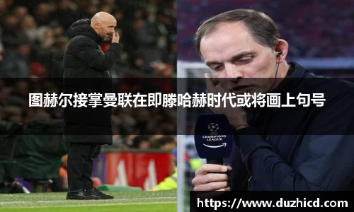 图赫尔接掌曼联在即滕哈赫时代或将画上句号